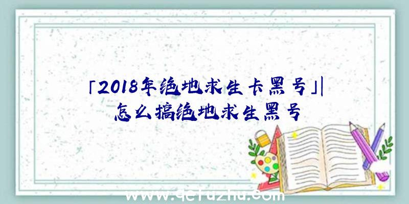 「2018年绝地求生卡黑号」|怎么搞绝地求生黑号